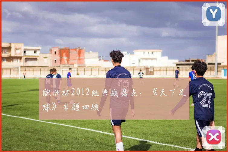 欧洲杯2012经典战盘点,《天下足球》专题回顾