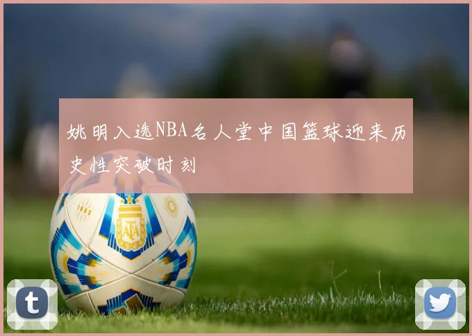 姚明入选NBA名人堂中国篮球迎来历史性突破时刻