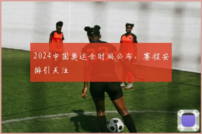 2024中国奥运会时间公布,赛程安排引关注
