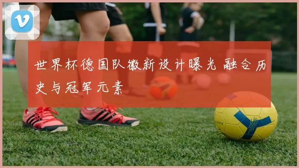 世界杯德国队徽新设计曝光 融合历史与冠军元素
