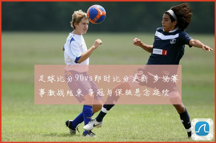 足球比分90vs即时比分更新 多场赛事激战结束 争冠与保级悬念延续
