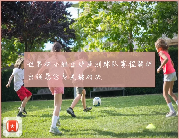 世界杯小组出炉亚洲球队赛程解析出线悬念与关键对决