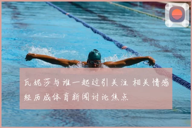 瓦妮莎与谁一起过引关注 相关情感经历成体育新闻讨论焦点