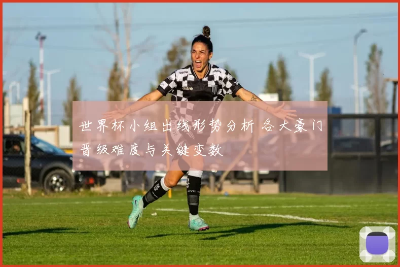 世界杯小组出线形势分析 各大豪门晋级难度与关键变数