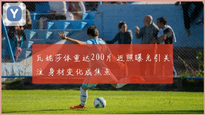瓦妮莎体重达200斤 近照曝光引关注 身材变化成焦点
