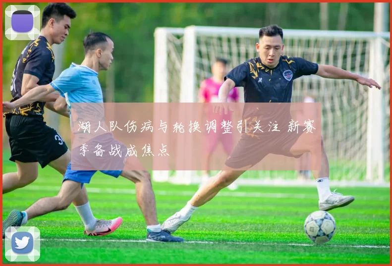 湖人队伤病与轮换调整引关注 新赛季备战成焦点