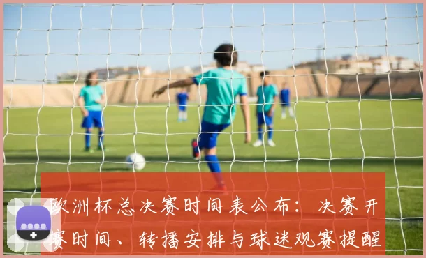 欧洲杯总决赛时间表公布:决赛开赛时间、转播安排与球迷观赛提醒