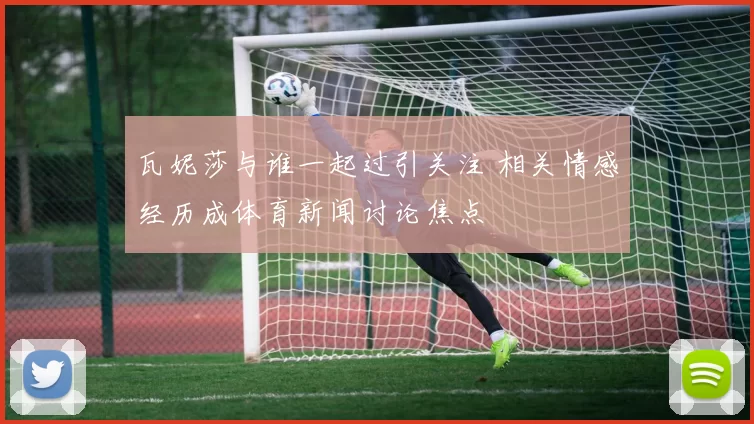 瓦妮莎与谁一起过引关注 相关情感经历成体育新闻讨论焦点