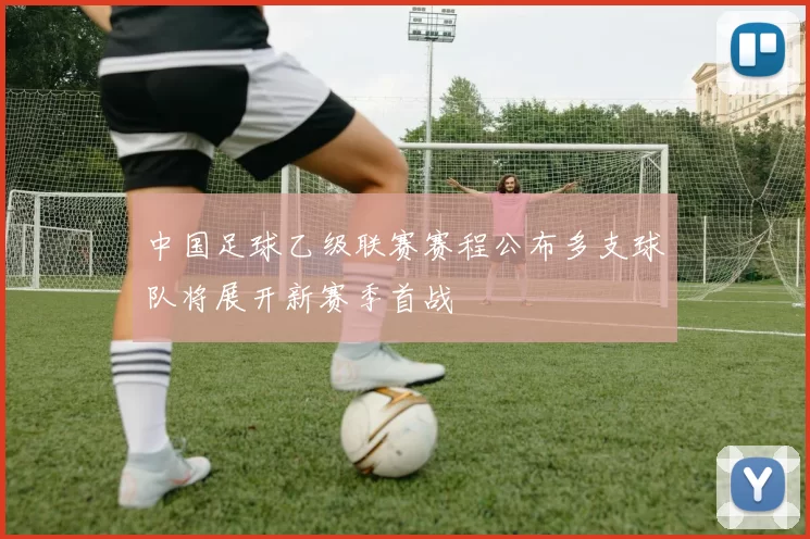 中国足球乙级联赛赛程公布多支球队将展开新赛季首战