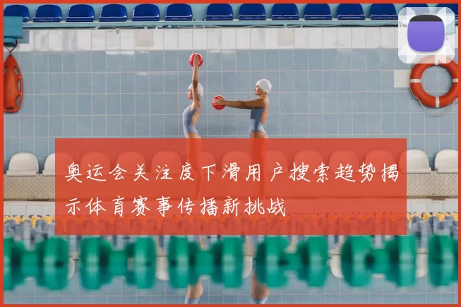 奥运会关注度下滑用户搜索趋势揭示体育赛事传播新挑战