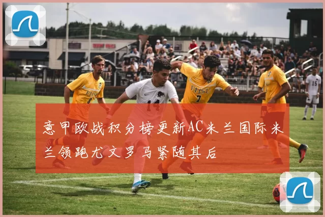 意甲欧战积分榜更新AC米兰国际米兰领跑尤文罗马紧随其后