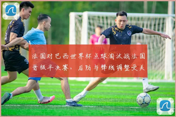 法国对巴西世界杯点球淘汰战法国晋级半决赛，后防与锋线调整受关注