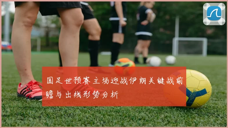 国足世预赛主场迎战伊朗关键战前瞻与出线形势分析
