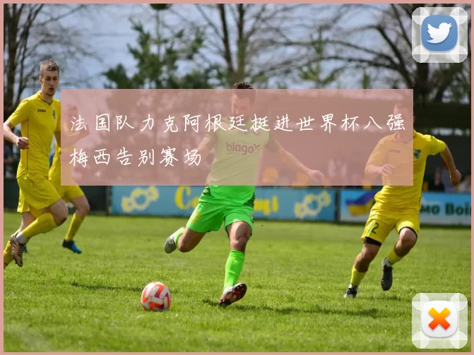 法国队力克阿根廷挺进世界杯八强梅西告别赛场