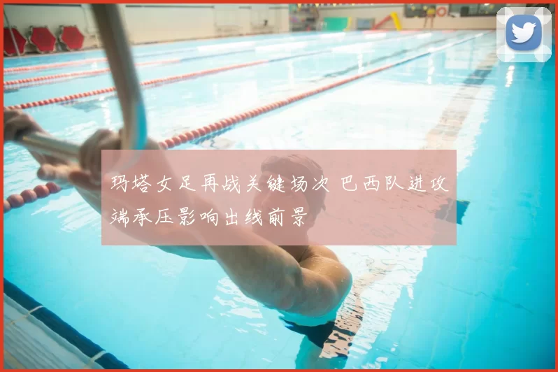 玛塔女足再战关键场次 巴西队进攻端承压影响出线前景