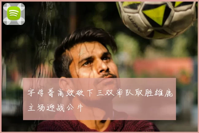 字母哥高效砍下三双率队取胜雄鹿主场迎战公牛