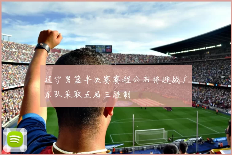 辽宁男篮半决赛赛程公布将迎战广东队采取五局三胜制