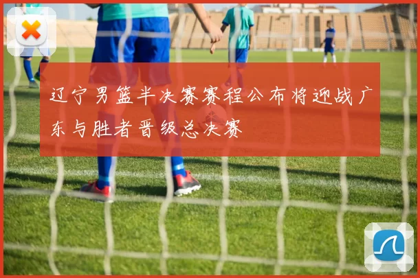 辽宁男篮半决赛赛程公布将迎战广东与胜者晋级总决赛