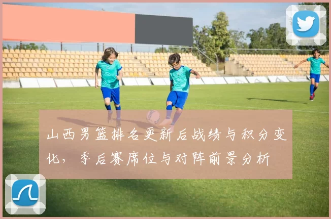 山西男篮排名更新后战绩与积分变化,季后赛席位与对阵前景分析
