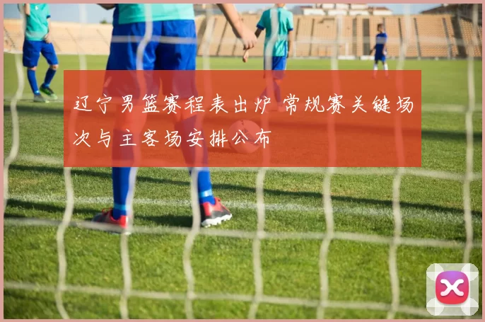 辽宁男篮赛程表出炉 常规赛关键场次与主客场安排公布