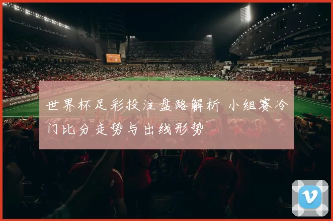 世界杯足彩投注盘路解析 小组赛冷门比分走势与出线形势