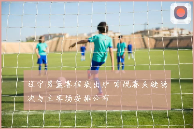 辽宁男篮赛程表出炉 常规赛关键场次与主客场安排公布