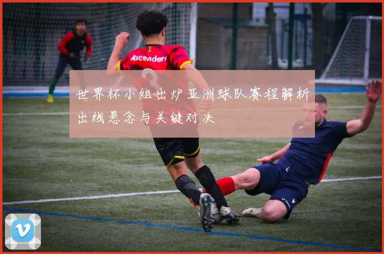 世界杯小组出炉亚洲球队赛程解析出线悬念与关键对决