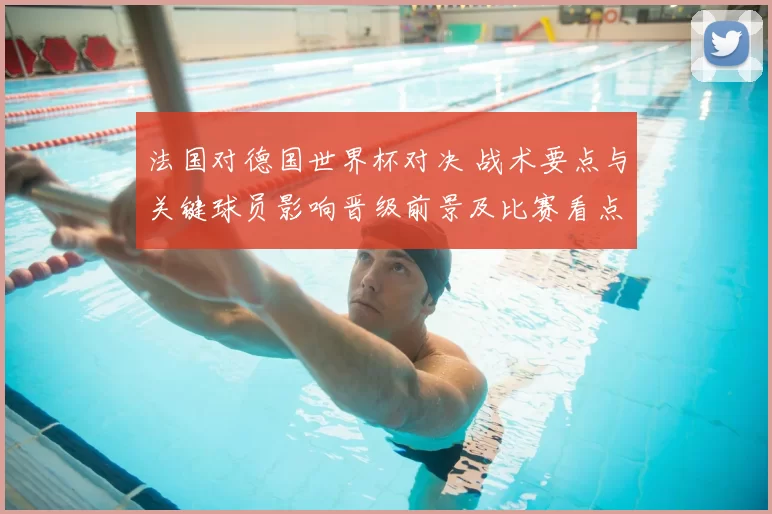 法国对德国世界杯对决 战术要点与关键球员影响晋级前景及比赛看点