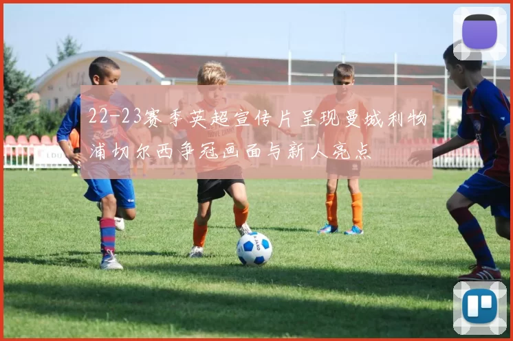 22-23赛季英超宣传片呈现曼城利物浦切尔西争冠画面与新人亮点