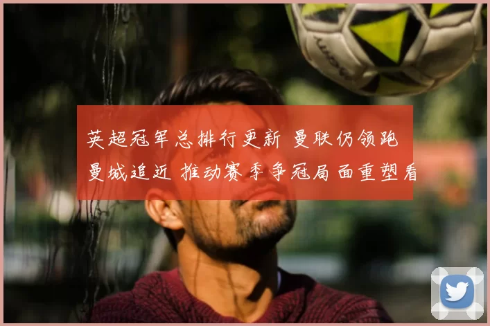 英超冠军总排行更新 曼联仍领跑 曼城追近 推动赛季争冠局面重塑看点