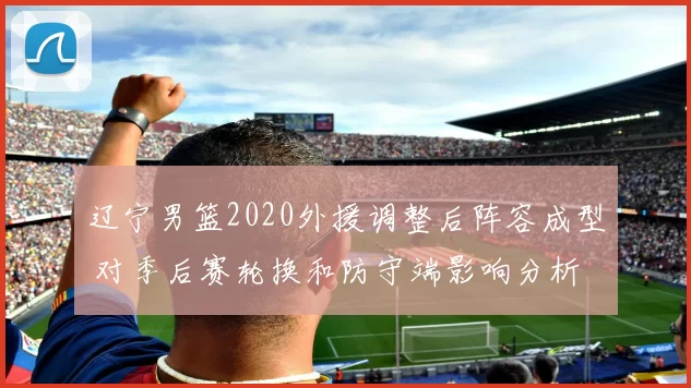 辽宁男篮2020外援调整后阵容成型 对季后赛轮换和防守端影响分析