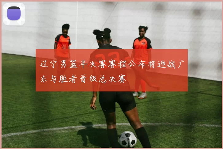 辽宁男篮半决赛赛程公布将迎战广东与胜者晋级总决赛
