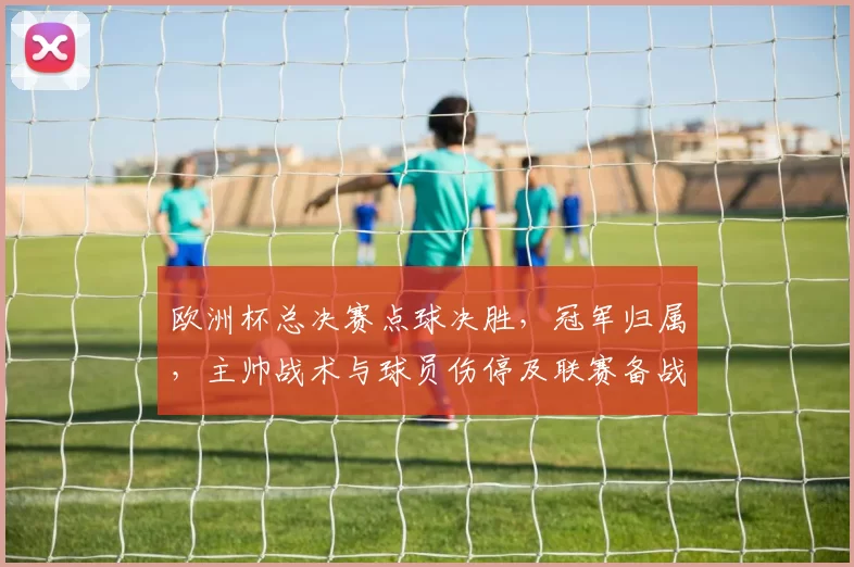 欧洲杯总决赛点球决胜,冠军归属,主帅战术与球员伤停及联赛备战影响