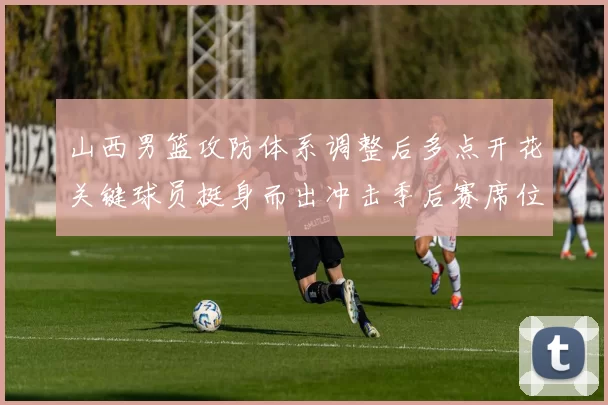 山西男篮攻防体系调整后多点开花关键球员挺身而出冲击季后赛席位