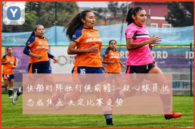 快船对阵独行侠前瞻：核心球员状态成焦点 决定比赛走势