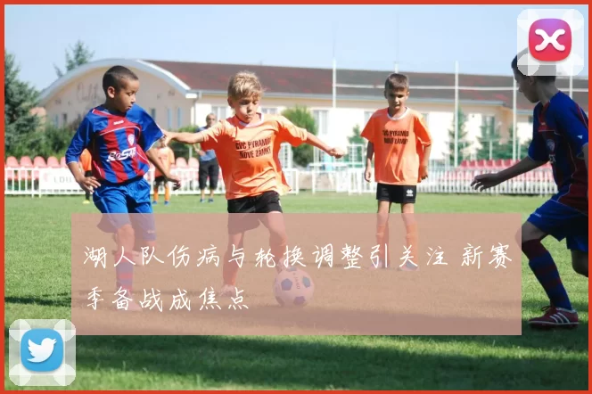 湖人队伤病与轮换调整引关注 新赛季备战成焦点